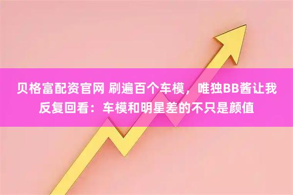贝格富配资官网 刷遍百个车模，唯独BB酱让我反复回看：车模和明星差的不只是颜值