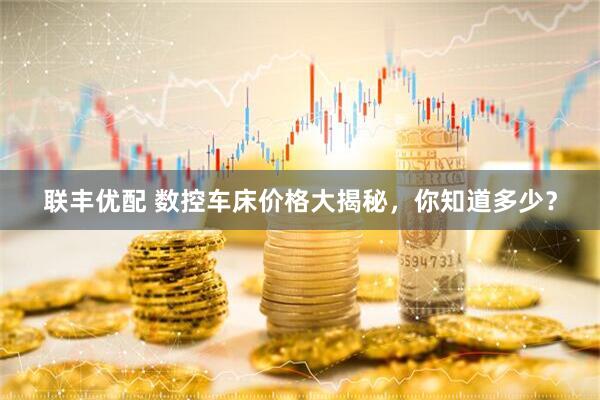 联丰优配 数控车床价格大揭秘，你知道多少？