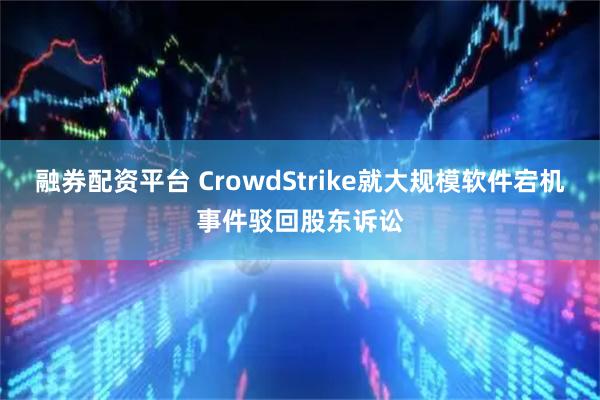 融券配资平台 CrowdStrike就大规模软件宕机事件驳回股东诉讼