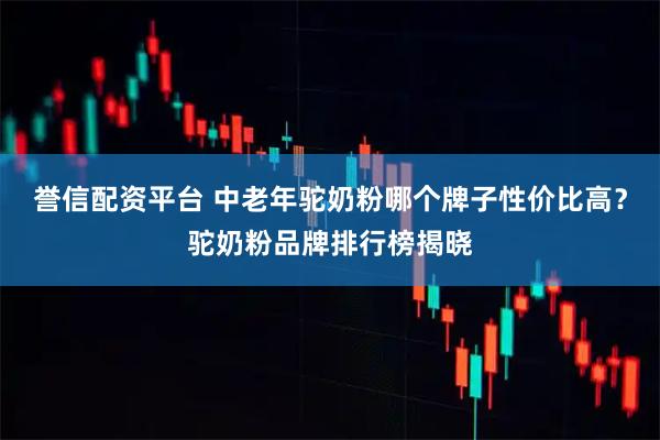 誉信配资平台 中老年驼奶粉哪个牌子性价比高？驼奶粉品牌排行榜揭晓