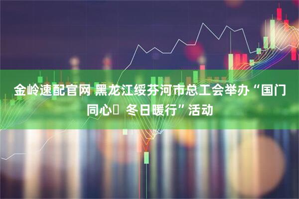 金岭速配官网 黑龙江绥芬河市总工会举办“国门同心・冬日暖行”活动