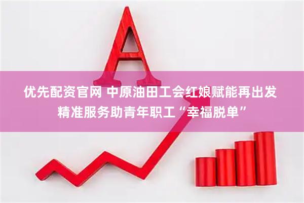 优先配资官网 中原油田工会红娘赋能再出发 精准服务助青年职工“幸福脱单”
