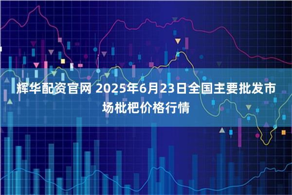 辉华配资官网 2025年6月23日全国主要批发市场枇杷价格行情