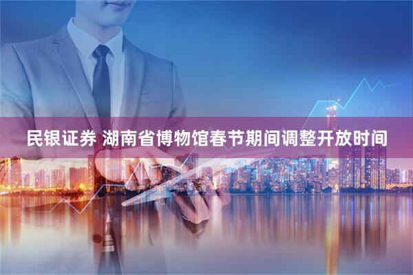 民银证券 湖南省博物馆春节期间调整开放时间