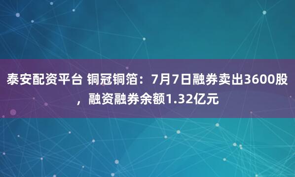 泰安配资平台 铜冠铜箔：7月7日融券卖出3600股，融资融券余额1.32亿元