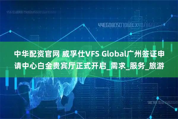 中华配资官网 威孚仕VFS Global广州签证申请中心白金贵宾厅正式开启_需求_服务_旅游