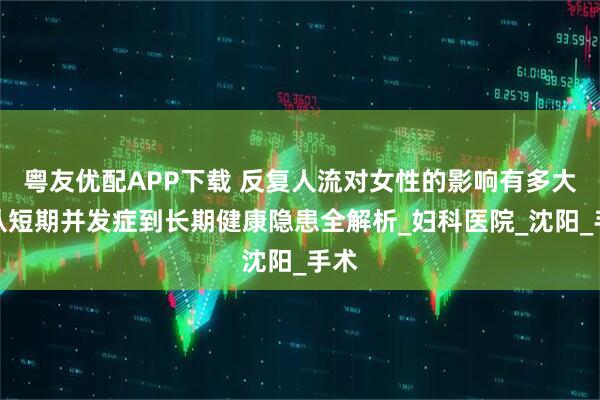 粤友优配APP下载 反复人流对女性的影响有多大？从短期并发症到长期健康隐患全解析_妇科医院_沈阳_手术