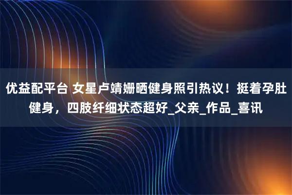 优益配平台 女星卢靖姗晒健身照引热议！挺着孕肚健身，四肢纤细状态超好_父亲_作品_喜讯