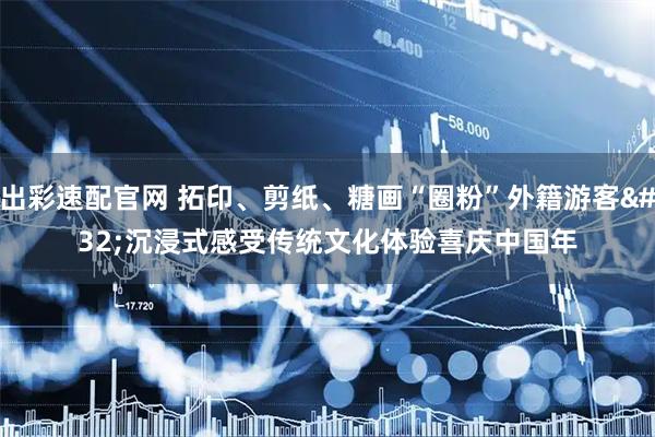 出彩速配官网 拓印、剪纸、糖画“圈粉”外籍游客 沉浸式感受传统文化体验喜庆中国年