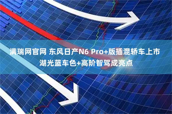满瑞网官网 东风日产N6 Pro+版插混轿车上市 湖光蓝车色+高阶智驾成亮点