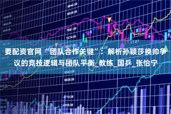 要配资官网 “团队合作关键”：解析孙颖莎换帅争议的竞技逻辑与团队平衡_教练_国乒_张怡宁