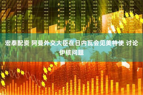 宏泰配资 阿曼外交大臣在日内瓦会见美特使 讨论伊核问题