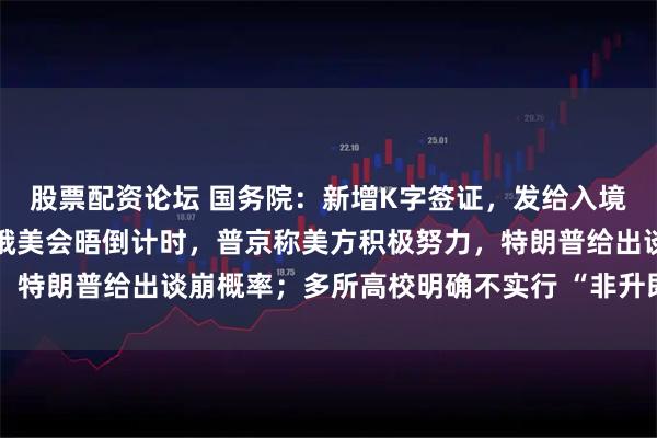 股票配资论坛 国务院：新增K字签证，发给入境的外国青年科技人才；俄美会晤倒计时，普京称美方积极努力，特朗普给出谈崩概率；多所高校明确不实行 “非升即走”丨早报