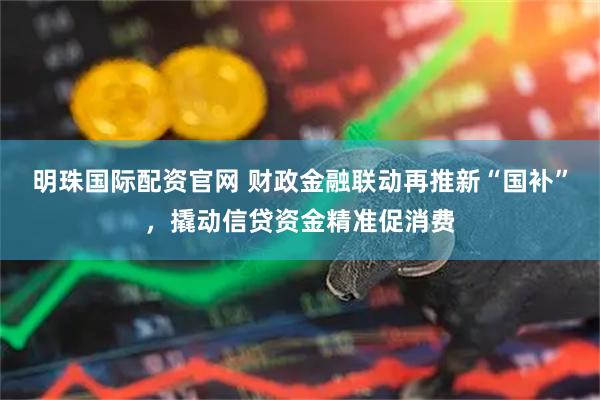 明珠国际配资官网 财政金融联动再推新“国补”，撬动信贷资金精准促消费