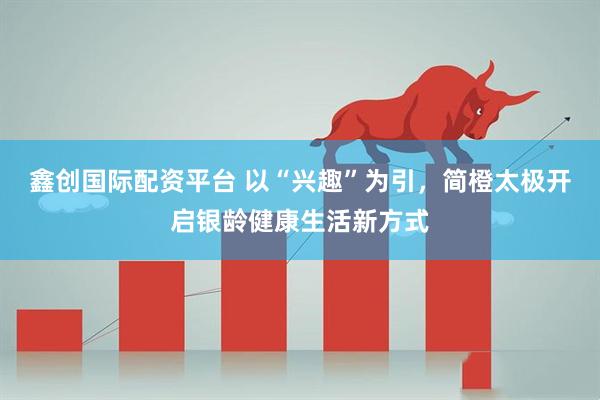 鑫创国际配资平台 以“兴趣”为引，简橙太极开启银龄健康生活新方式