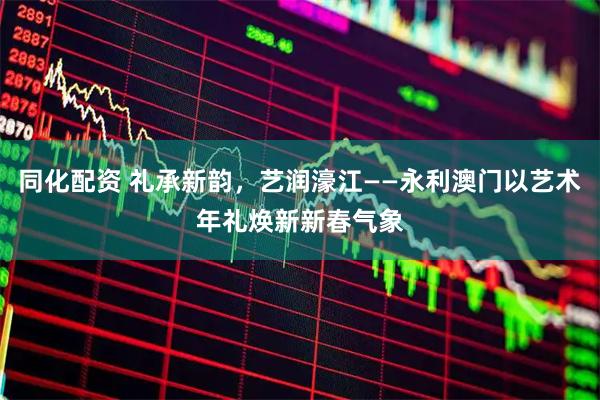 同化配资 礼承新韵，艺润濠江——永利澳门以艺术年礼焕新新春气象