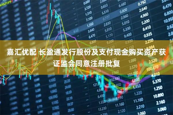 嘉汇优配 长盈通发行股份及支付现金购买资产获证监会同意注册批复