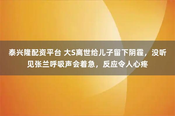 泰兴隆配资平台 大S离世给儿子留下阴霾，没听见张兰呼吸声会着急，反应令人心疼