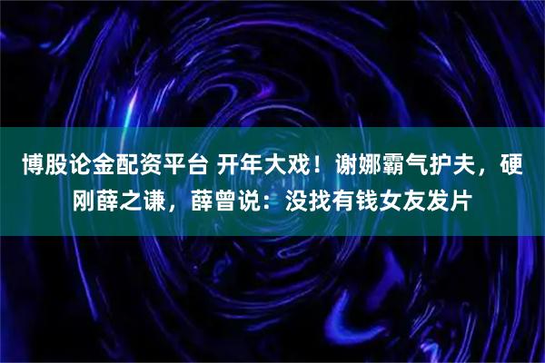 博股论金配资平台 开年大戏！谢娜霸气护夫，硬刚薛之谦，薛曾说：没找有钱女友发片